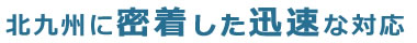 北九州に密着した迅速な対応
